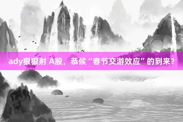 ady狠狠射 A股，恭候“春节交游效应”的到来？