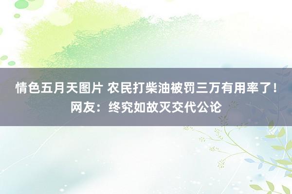 情色五月天图片 农民打柴油被罚三万有用率了！网友：终究如故灭交代公论