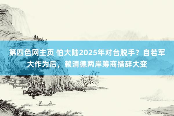 第四色网主页 怕大陆2025年对台脱手？自若军大作为后，赖清德两岸筹商措辞大变