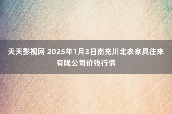 天天影视网 2025年1月3日南充川北农家具往来有限公司价钱行情