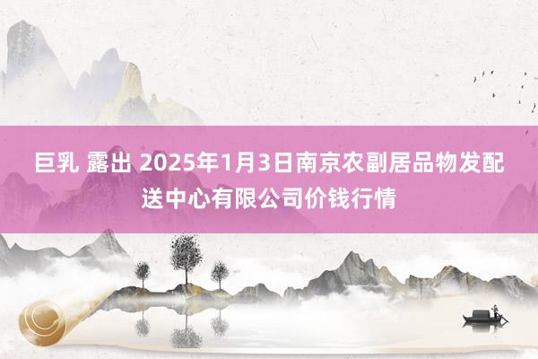 巨乳 露出 2025年1月3日南京农副居品物发配送中心有限公司价钱行情