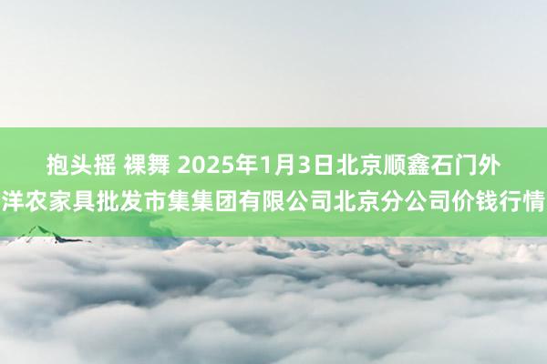 抱头摇 裸舞 2025年1月3日北京顺鑫石门外洋农家具批发市集集团有限公司北京分公司价钱行情