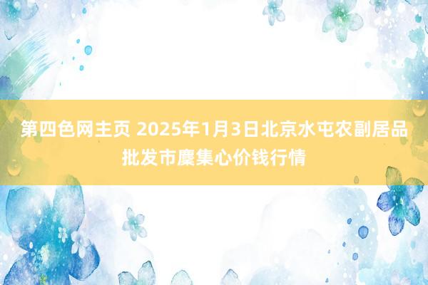 第四色网主页 2025年1月3日北京水屯农副居品批发市麇集心价钱行情