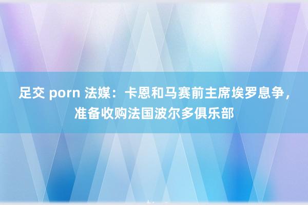 足交 porn 法媒：卡恩和马赛前主席埃罗息争，准备收购法国波尔多俱乐部