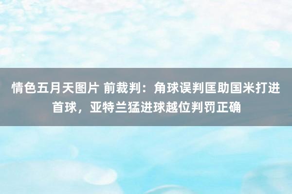 情色五月天图片 前裁判：角球误判匡助国米打进首球，亚特兰猛进球越位判罚正确