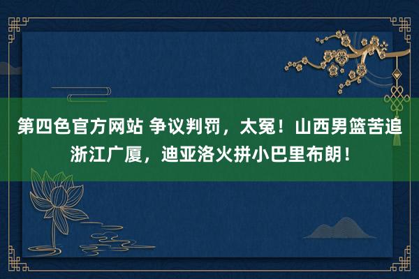 第四色官方网站 争议判罚，太冤！山西男篮苦追浙江广厦，迪亚洛火拼小巴里布朗！