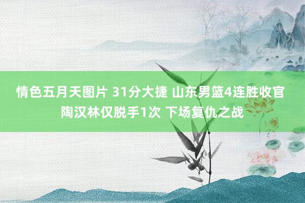 情色五月天图片 31分大捷 山东男篮4连胜收官 陶汉林仅脱手1次 下场复仇之战