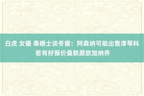 白虎 女優 泰晤士谈冬窗：阿森纳可能出售津琴科 若有好报价曼联愿放加纳乔