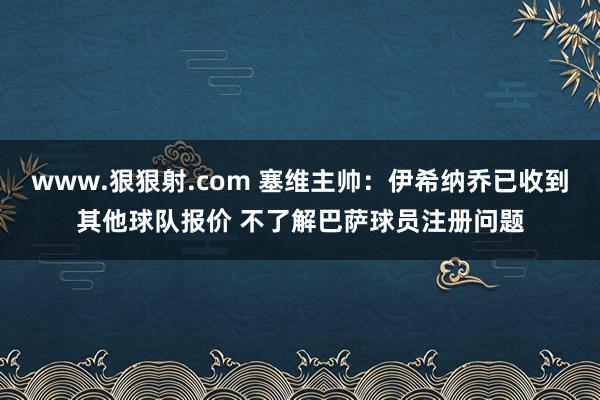 www.狠狠射.com 塞维主帅：伊希纳乔已收到其他球队报价 不了解巴萨球员注册问题