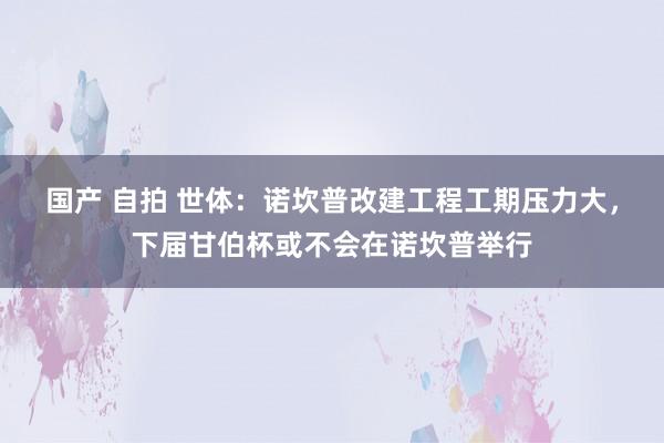 国产 自拍 世体：诺坎普改建工程工期压力大，下届甘伯杯或不会在诺坎普举行