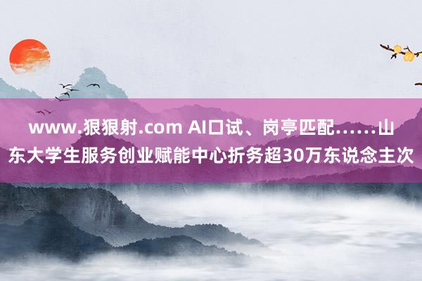 www.狠狠射.com AI口试、岗亭匹配……山东大学生服务创业赋能中心折务超30万东说念主次