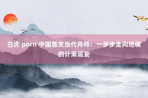 白虎 porn 中国首支当代舟师：一步步走向绝境的计策诞妄