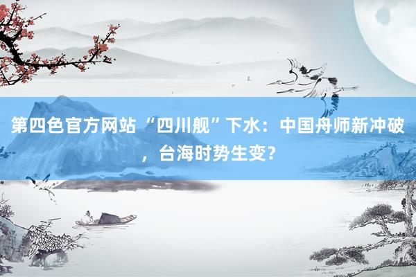 第四色官方网站 “四川舰”下水：中国舟师新冲破，台海时势生变？