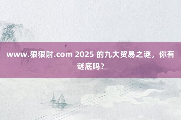 www.狠狠射.com 2025 的九大贸易之谜，你有谜底吗？