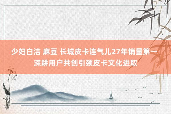 少妇白洁 麻豆 长城皮卡连气儿27年销量第一 深耕用户共创引颈皮卡文化进取