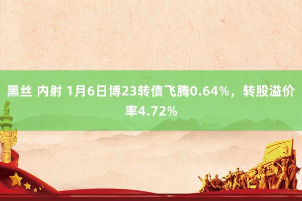 黑丝 内射 1月6日博23转债飞腾0.64%，转股溢价率4.72%