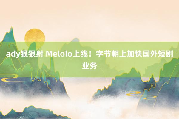 ady狠狠射 Melolo上线！字节朝上加快国外短剧业务