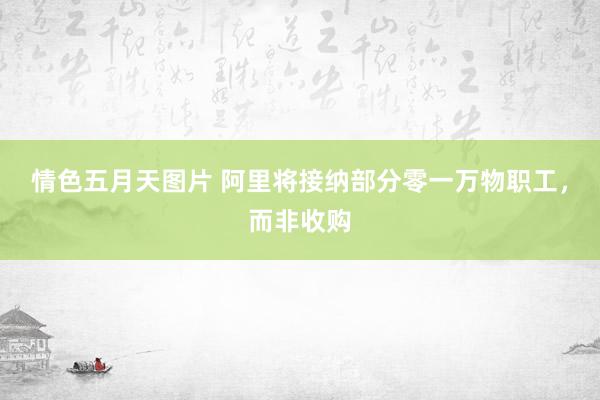 情色五月天图片 阿里将接纳部分零一万物职工，而非收购