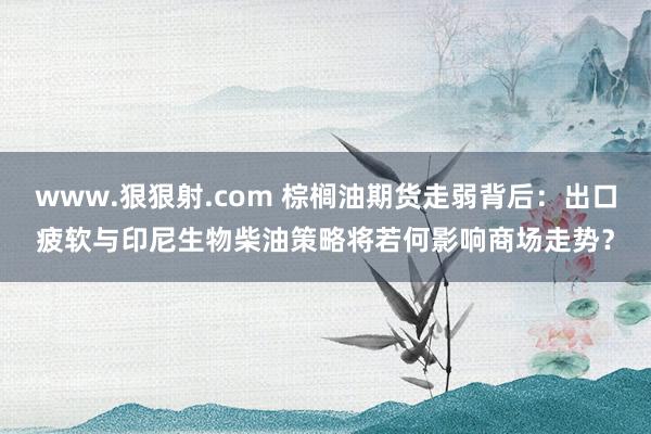 www.狠狠射.com 棕榈油期货走弱背后：出口疲软与印尼生物柴油策略将若何影响商场走势？