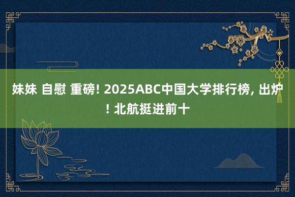 妹妹 自慰 重磅! 2025ABC中国大学排行榜， 出炉! 北航挺进前十