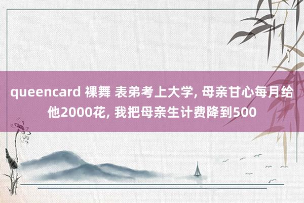 queencard 裸舞 表弟考上大学， 母亲甘心每月给他2000花， 我把母亲生计费降到500