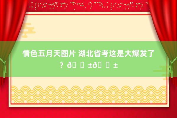 情色五月天图片 湖北省考这是大爆发了？😱😱