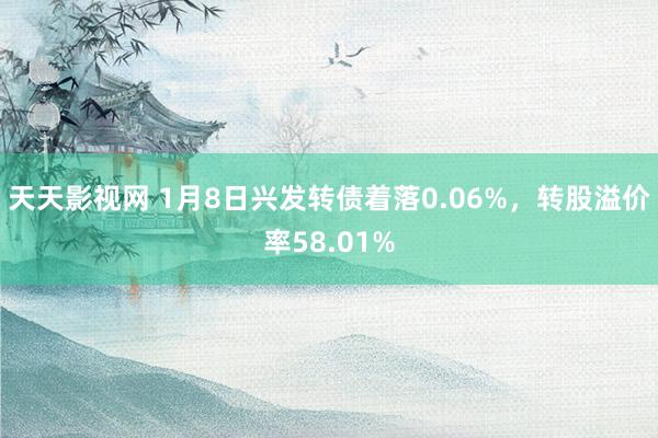 天天影视网 1月8日兴发转债着落0.06%，转股溢价率58.01%