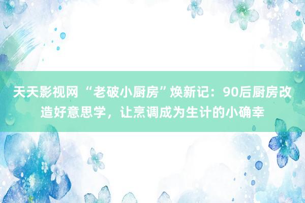 天天影视网 “老破小厨房”焕新记：90后厨房改造好意思学，让烹调成为生计的小确幸