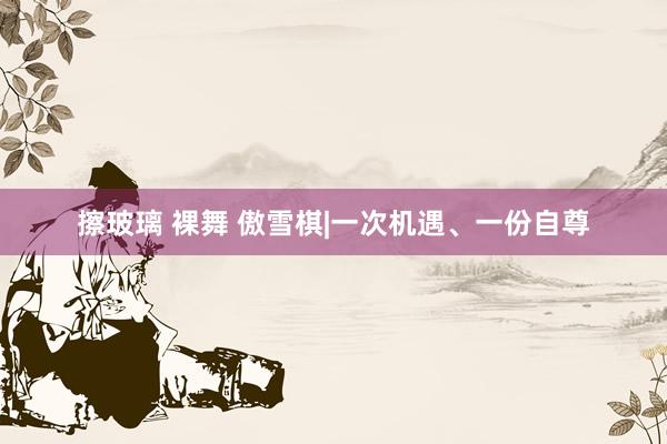 擦玻璃 裸舞 傲雪棋|一次机遇、一份自尊