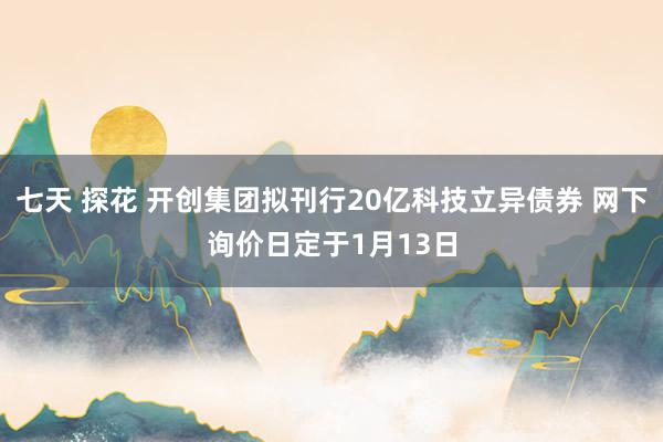 七天 探花 开创集团拟刊行20亿科技立异债券 网下询价日定于1月13日