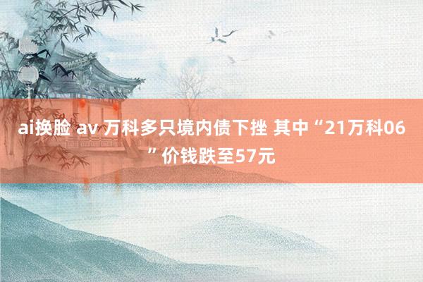 ai换脸 av 万科多只境内债下挫 其中“21万科06”价钱跌至57元