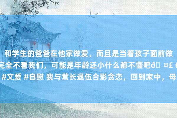 和学生的爸爸在他家做爱，而且是当着孩子面前做爱，太刺激了，孩子完全不看我们，可能是年龄还小什么都不懂吧🤣 #同城 #文爱 #自慰 我与营长退伍合影贪恋，回到家中，母亲看到相片后竟哭喊这不可能