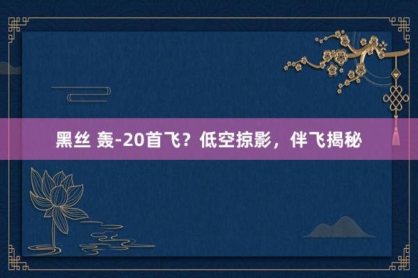 黑丝 轰-20首飞？低空掠影，伴飞揭秘