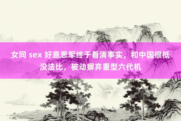 女同 sex 好意思军终于看清事实，和中国根柢没法比，被动摒弃重型六代机