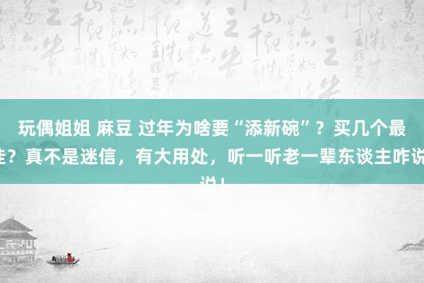 玩偶姐姐 麻豆 过年为啥要“添新碗”？买几个最佳？真不是迷信，有大用处，听一听老一辈东谈主咋说！