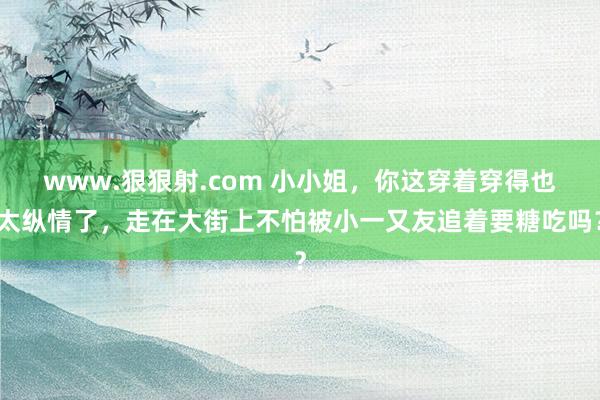 www.狠狠射.com 小小姐，你这穿着穿得也太纵情了，走在大街上不怕被小一又友追着要糖吃吗？