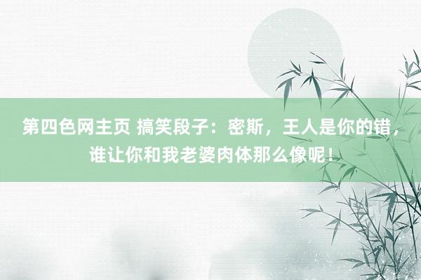 第四色网主页 搞笑段子：密斯，王人是你的错，谁让你和我老婆肉体那么像呢！