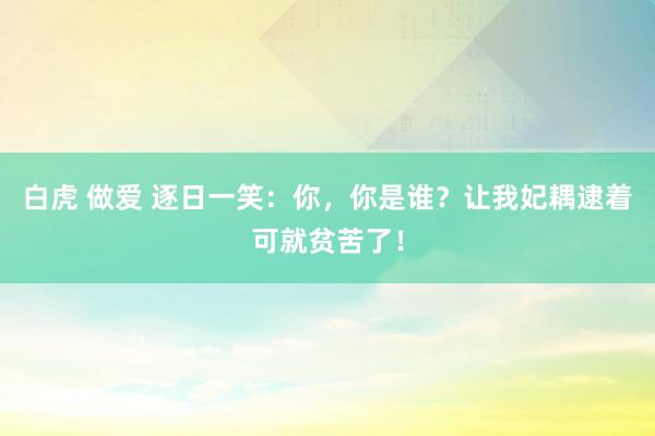 白虎 做爱 逐日一笑：你，你是谁？让我妃耦逮着可就贫苦了！