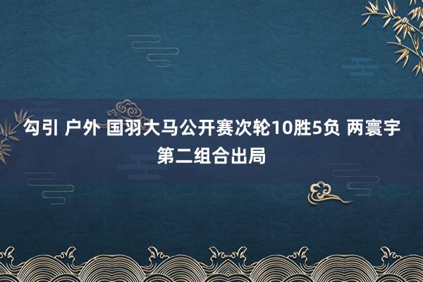 勾引 户外 国羽大马公开赛次轮10胜5负 两寰宇第二组合出局