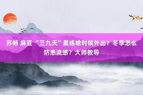 苏畅 麻豆 “三九天”晨练啥时候外出？冬季怎么防患流感？大师教导