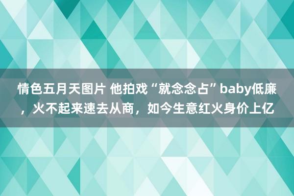 情色五月天图片 他拍戏“就念念占”baby低廉，火不起来速去从商，如今生意红火身价上亿