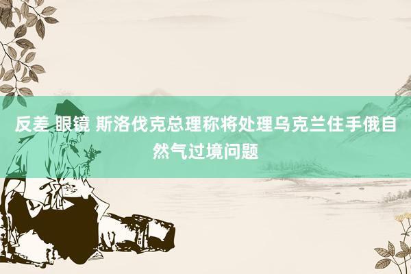 反差 眼镜 斯洛伐克总理称将处理乌克兰住手俄自然气过境问题