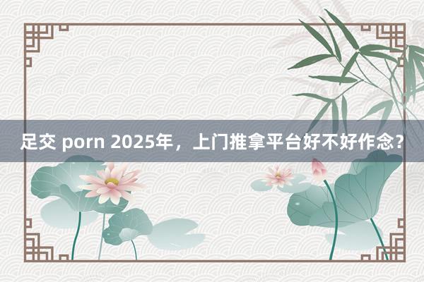 足交 porn 2025年，上门推拿平台好不好作念？