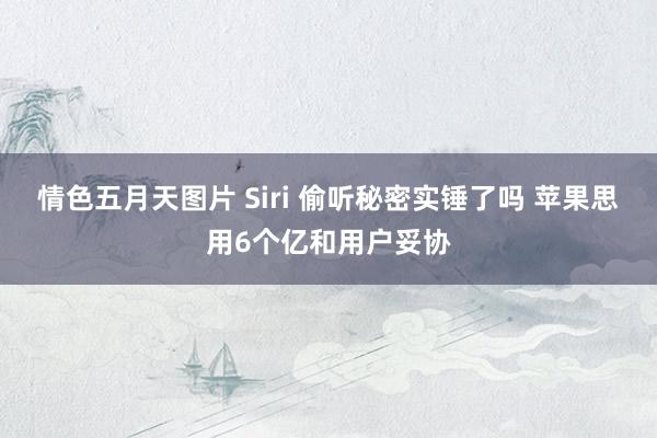 情色五月天图片 Siri 偷听秘密实锤了吗 苹果思用6个亿和用户妥协