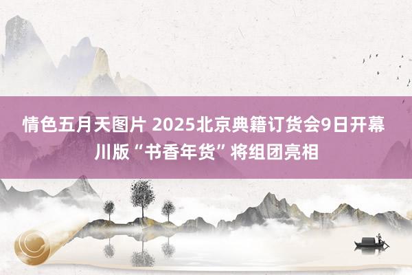 情色五月天图片 2025北京典籍订货会9日开幕 川版“书香年货”将组团亮相