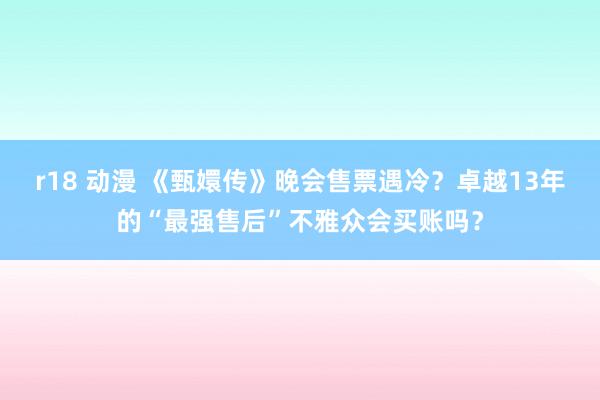 r18 动漫 《甄嬛传》晚会售票遇冷？卓越13年的“最强售后”不雅众会买账吗？