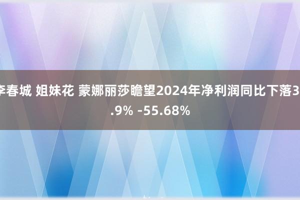 李春城 姐妹花 蒙娜丽莎瞻望2024年净利润同比下落39.9% -55.68%