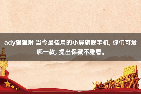 ady狠狠射 当今最佳用的小屏旗舰手机， 你们可爱哪一款， 提出保藏不雅看。