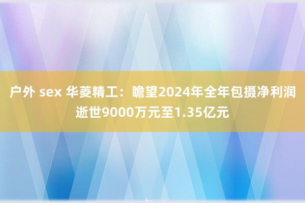 户外 sex 华菱精工：瞻望2024年全年包摄净利润逝世9000万元至1.35亿元