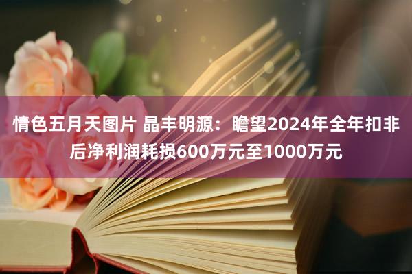 情色五月天图片 晶丰明源：瞻望2024年全年扣非后净利润耗损600万元至1000万元